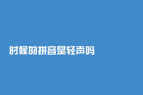时候的拼音是轻声吗