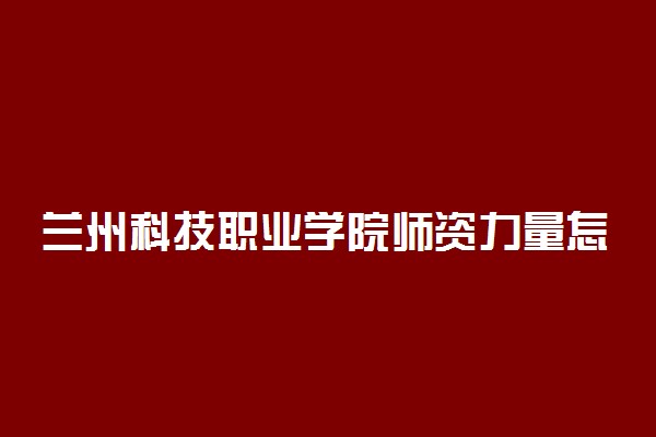 兰州科技职业学院师资力量怎么样 ​