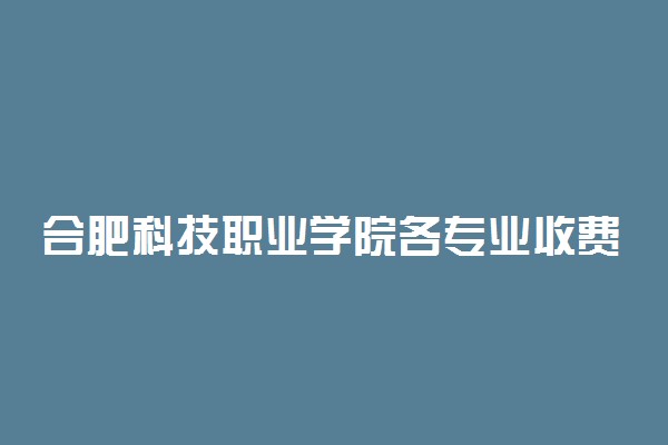 合肥科技职业学院各专业收费标准一年多少钱