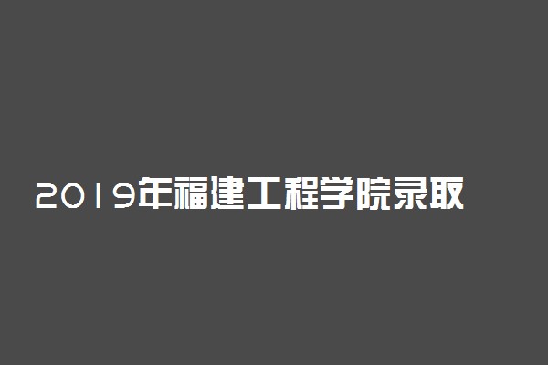 2019年福建工程学院录取分数线是多少