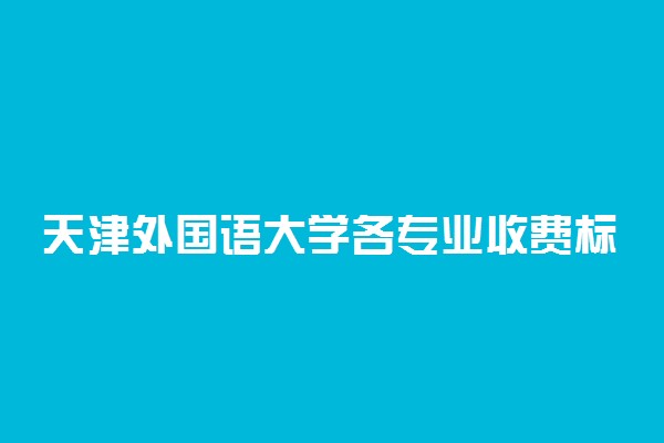 天津外国语大学各专业收费标准一年多少钱