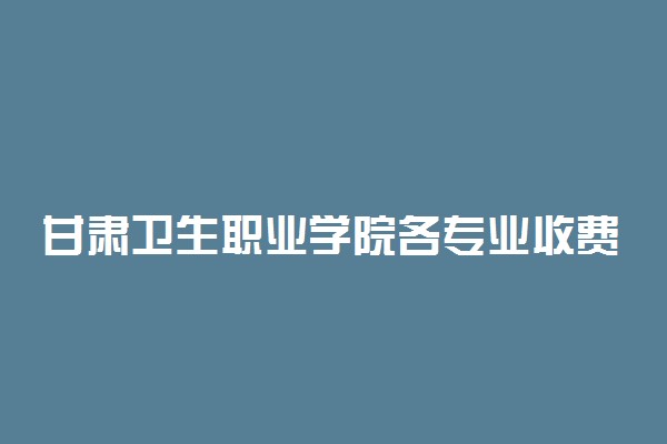 甘肃卫生职业学院各专业收费标准汇总
