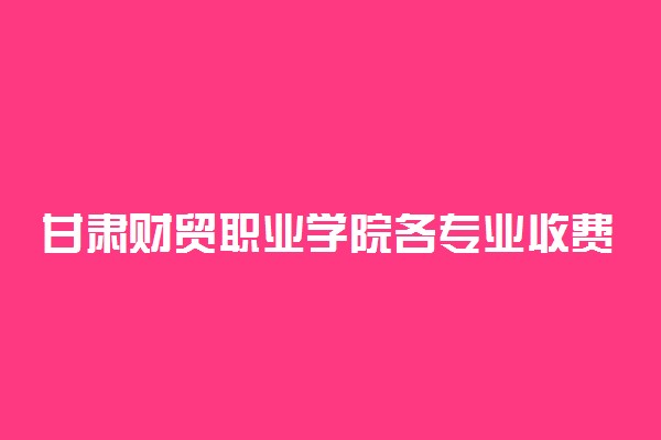 甘肃财贸职业学院各专业收费标准汇总