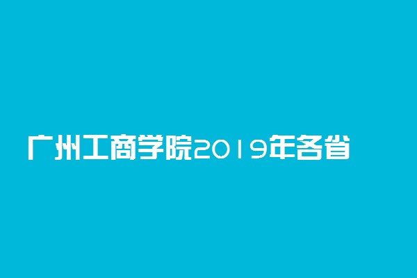 广州工商学院2019年各省各专业录取分数线