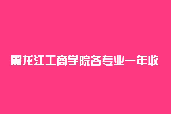 黑龙江工商学院各专业一年收费是多少