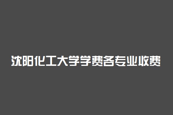 沈阳化工大学学费各专业收费标准