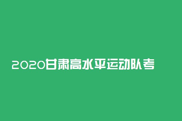 2020甘肃高水平运动队考试时间及地点