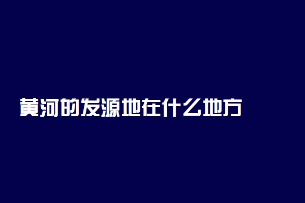 黄河的发源地在什么地方