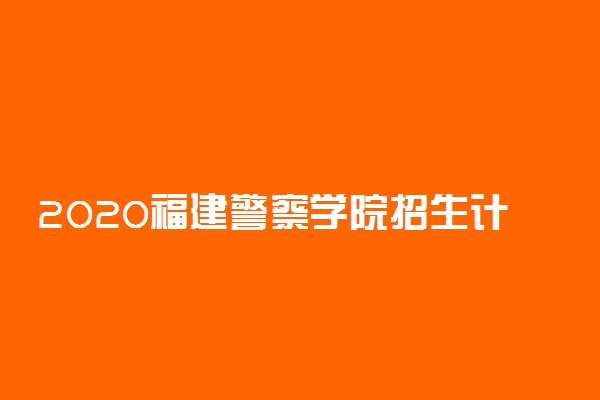 2020福建警察学院招生计划及招生人数
