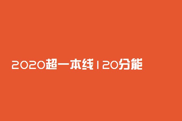 2020超一本线120分能上哪些大学及一本大学名单