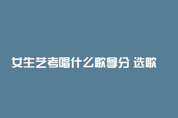 女生艺考唱什么歌拿分 选歌需要注意什么