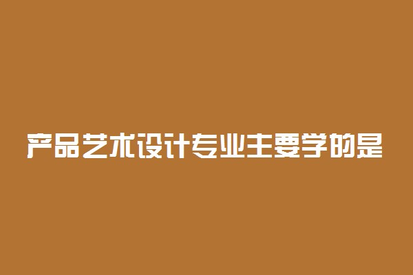 产品艺术设计专业主要学的是什么内容