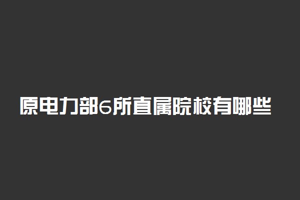 原电力部6所直属院校有哪些