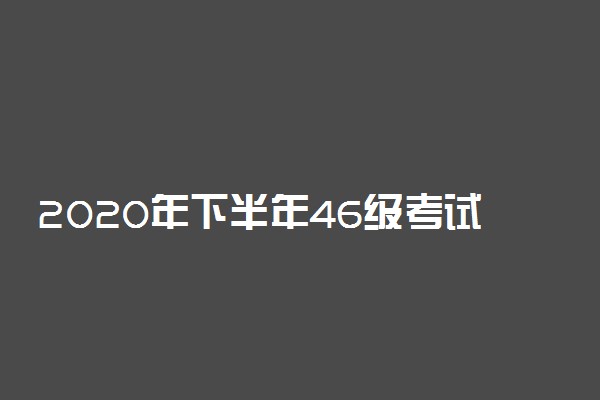 2020年下半年46级考试时间 什么时候考试