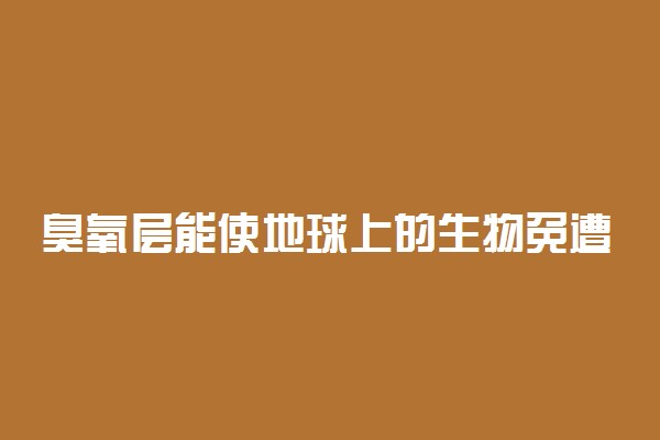 臭氧层能使地球上的生物免遭什么伤害