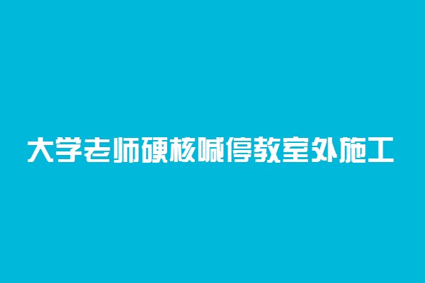 大学老师硬核喊停教室外施工 说了些什么