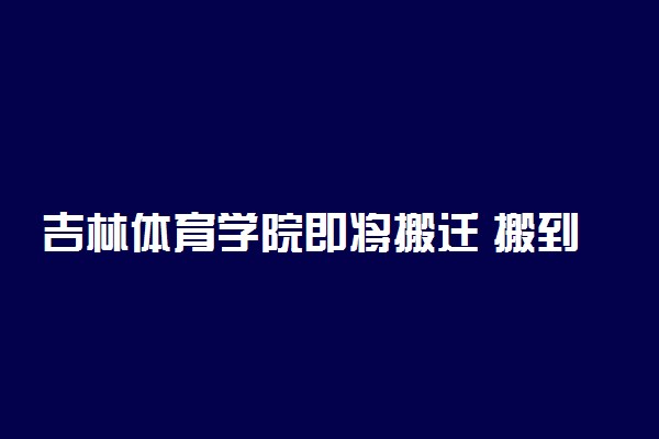 吉林体育学院即将搬迁 搬到哪里去了