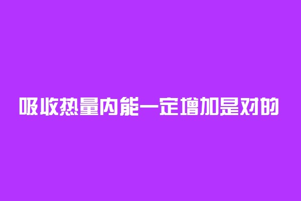 吸收热量内能一定增加是对的吗