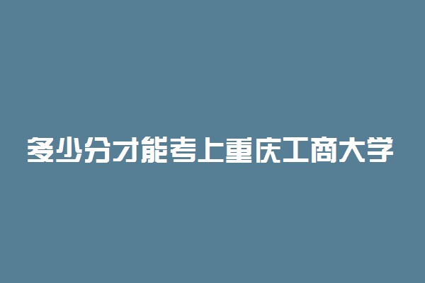 多少分才能考上重庆工商大学