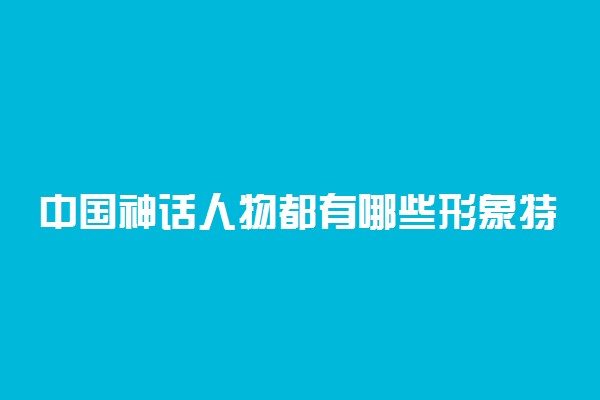 中国神话人物都有哪些形象特点