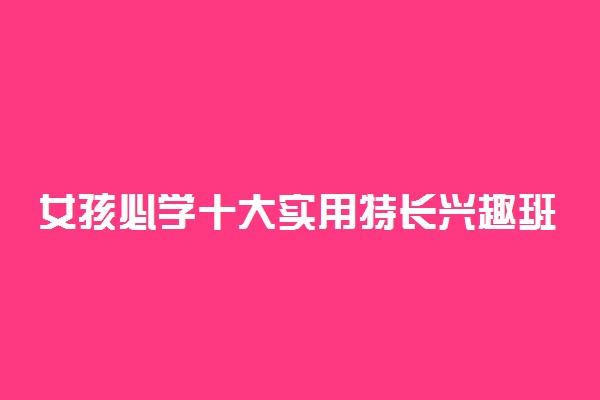 女孩必学十大实用特长兴趣班