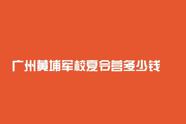 广州黄埔军校夏令营多少钱 费用高吗