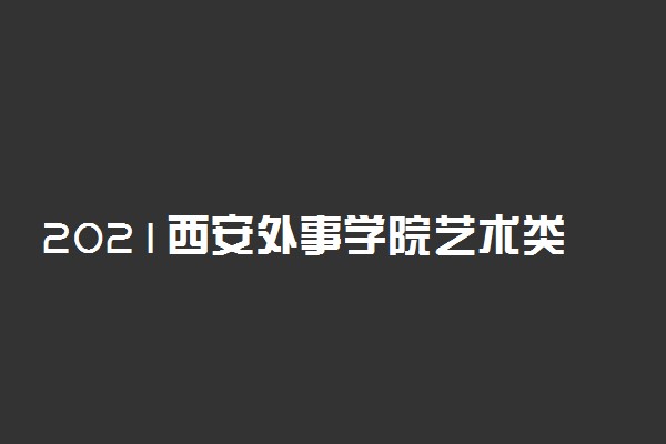 2021西安外事学院艺术类招生专业