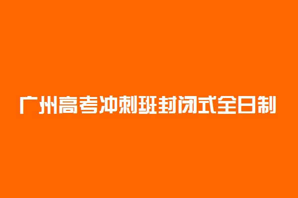 广州高考冲刺班封闭式全日制学校哪家好
