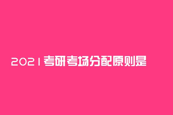 2021考研考场分配原则是什么