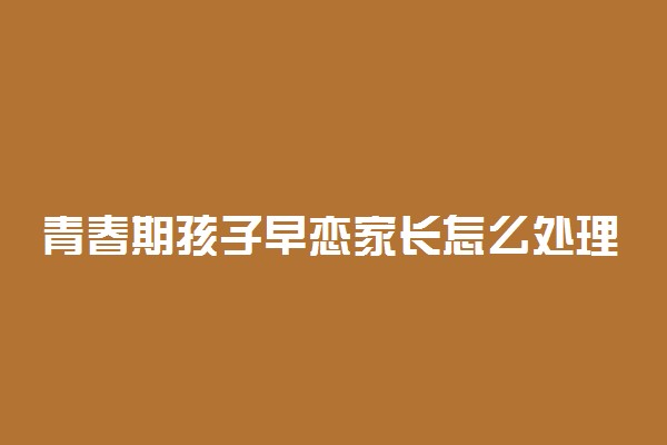 青春期孩子早恋家长怎么处理最好