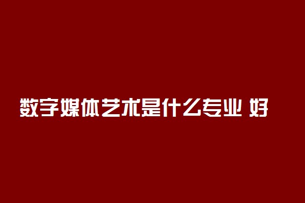 数字媒体艺术是什么专业 好就业吗