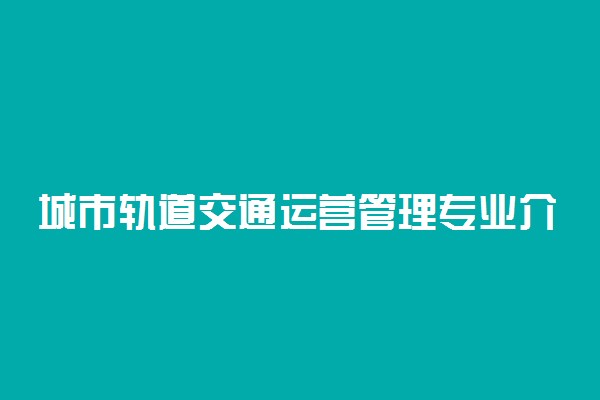 城市轨道交通运营管理专业介绍