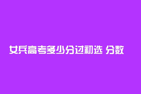 女兵高考多少分过初选 分数线高吗