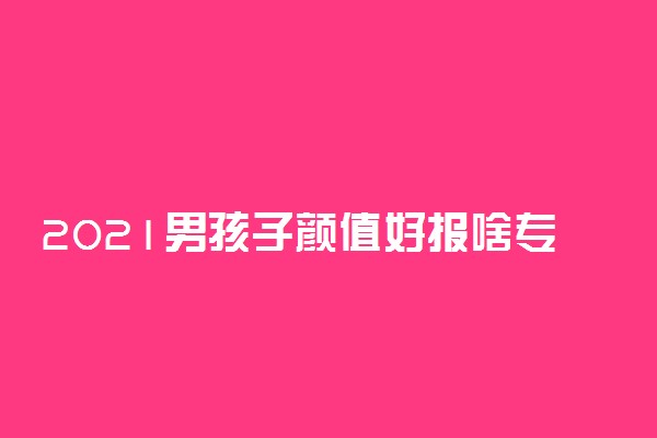 2021男孩子颜值好报啥专业