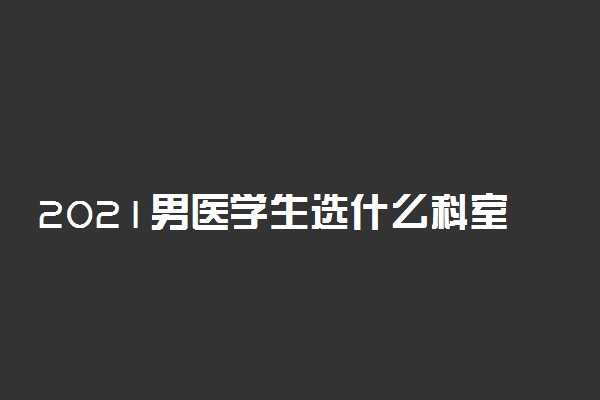 2021男医学生选什么科室好