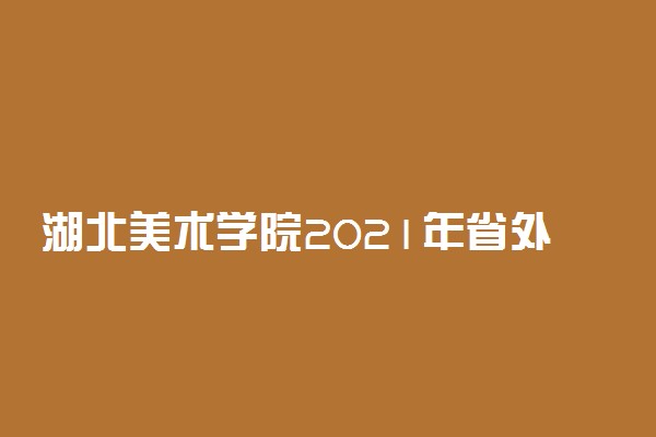 湖北美术学院2021年省外部分艺术类校考报名时间