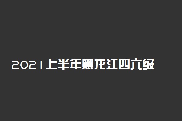 2021上半年黑龙江四六级考试什么时候进行