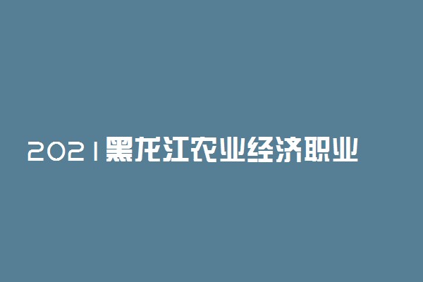 2021黑龙江农业经济职业学院单招招生计划 哪些专业招生