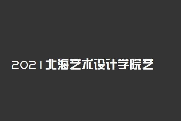 2021北海艺术设计学院艺术类校考成绩查询时间及入口