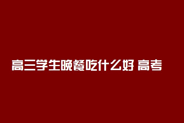 高三学生晚餐吃什么好 高考前的饮食注意事项