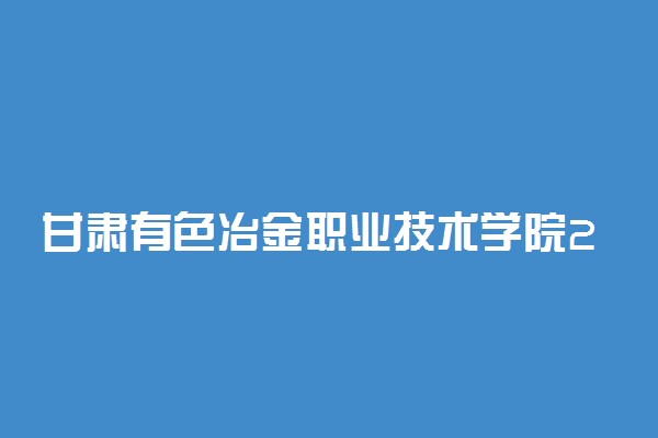 甘肃有色冶金职业技术学院2021年综合评价招生简章