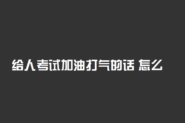给人考试加油打气的话 怎么祝考试成功