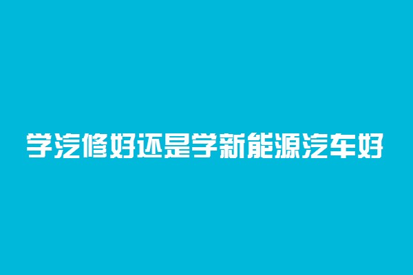学汽修好还是学新能源汽车好 选择哪个更好