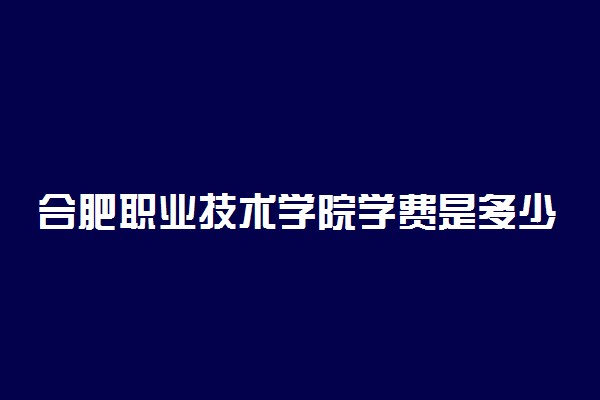 合肥职业技术学院学费是多少 各专业学费标准一览