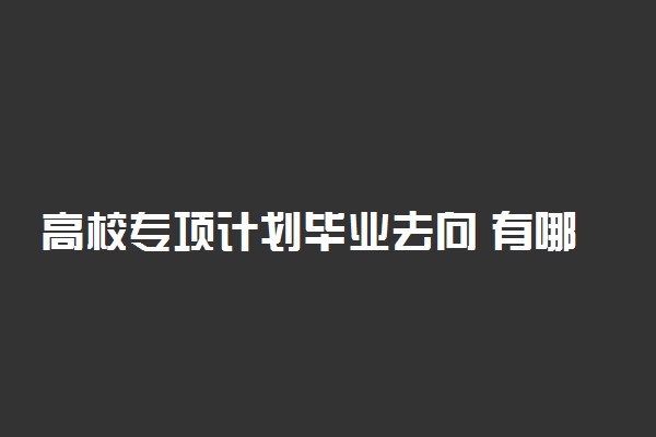 高校专项计划毕业去向 有哪些选择