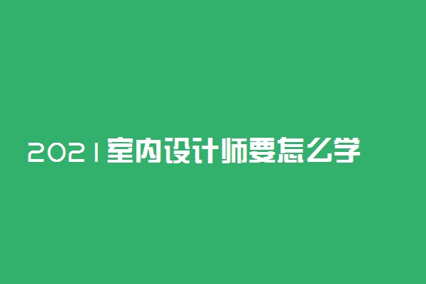 2021室内设计师要怎么学 要学哪些东西
