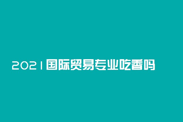 2021国际贸易专业吃香吗 就业怎么样