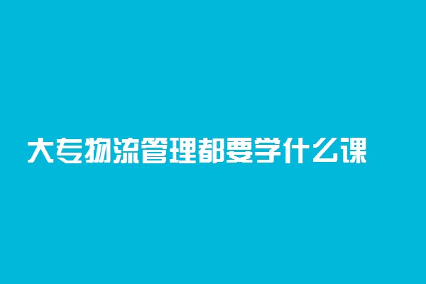 大专物流管理都要学什么课 专科物流管理的出路