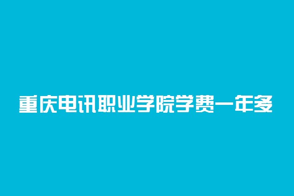 重庆电讯职业学院学费一年多少 2021学费收费标准