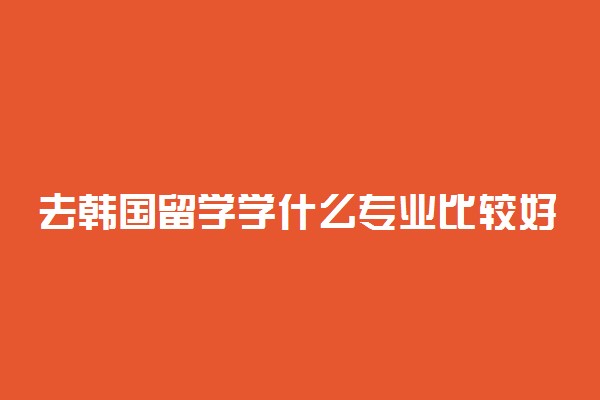 去韩国留学学什么专业比较好 留学韩国的好处有哪些